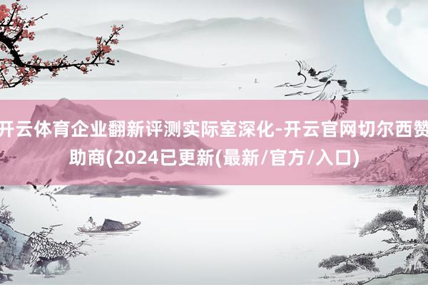 开云体育企业翻新评测实际室深化-开云官网切尔西赞助商(2024已更新(最新/官方/入口)