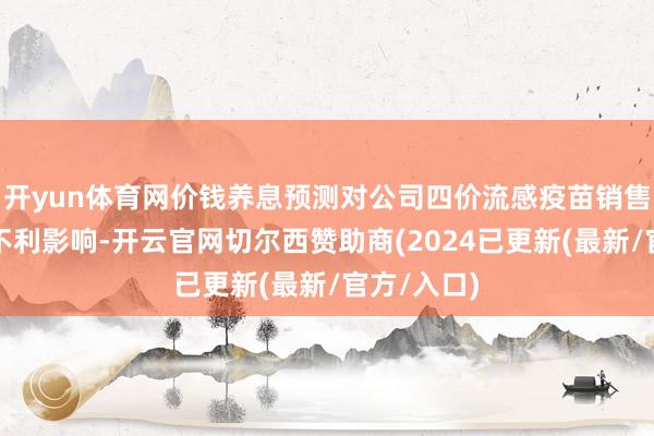 开yun体育网价钱养息预测对公司四价流感疫苗销售收入产生不利影响-开云官网切尔西赞助商(2024已更新(最新/官方/入口)