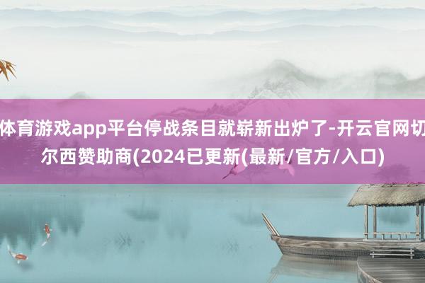 体育游戏app平台停战条目就崭新出炉了-开云官网切尔西赞助商(2024已更新(最新/官方/入口)