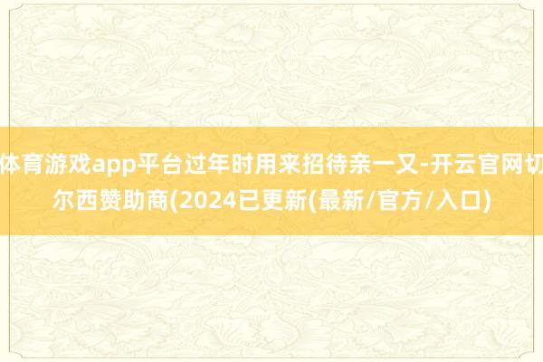 体育游戏app平台过年时用来招待亲一又-开云官网切尔西赞助商(2024已更新(最新/官方/入口)