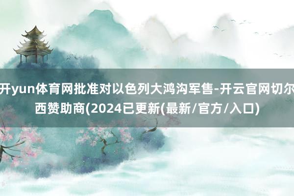 开yun体育网批准对以色列大鸿沟军售-开云官网切尔西赞助商(2024已更新(最新/官方/入口)