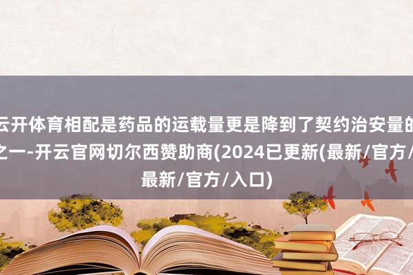 云开体育相配是药品的运载量更是降到了契约治安量的三分之一-开云官网切尔西赞助商(2024已更新(最新/官方/入口)