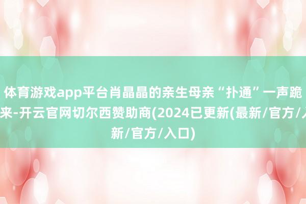 体育游戏app平台肖晶晶的亲生母亲“扑通”一声跪了下来-开云官网切尔西赞助商(2024已更新(最新/官方/入口)