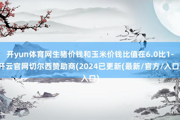 开yun体育网生猪价钱和玉米价钱比值在6.0比1-开云官网切尔西赞助商(2024已更新(最新/官方/入口)