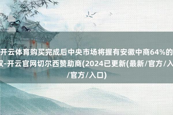开云体育购买完成后中央市场将握有安徽中商64%的股权-开云官网切尔西赞助商(2024已更新(最新/官方/入口)