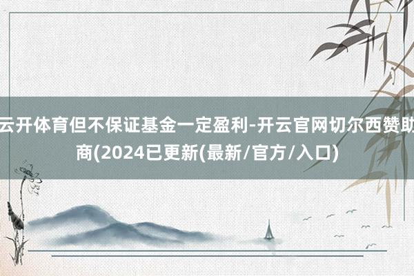 云开体育但不保证基金一定盈利-开云官网切尔西赞助商(2024已更新(最新/官方/入口)