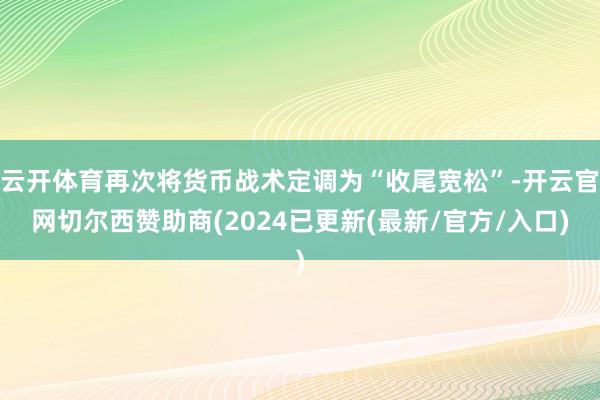 云开体育再次将货币战术定调为“收尾宽松”-开云官网切尔西赞助商(2024已更新(最新/官方/入口)