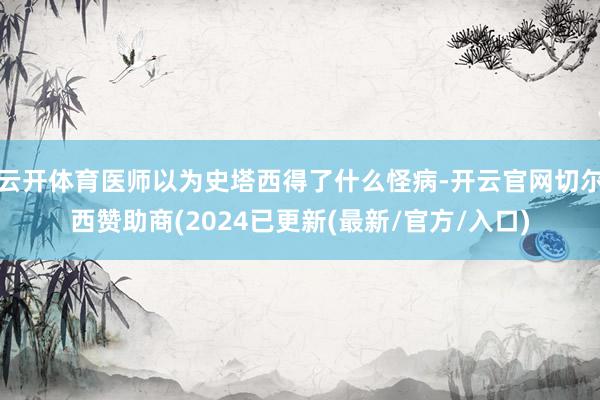 云开体育医师以为史塔西得了什么怪病-开云官网切尔西赞助商(2024已更新(最新/官方/入口)