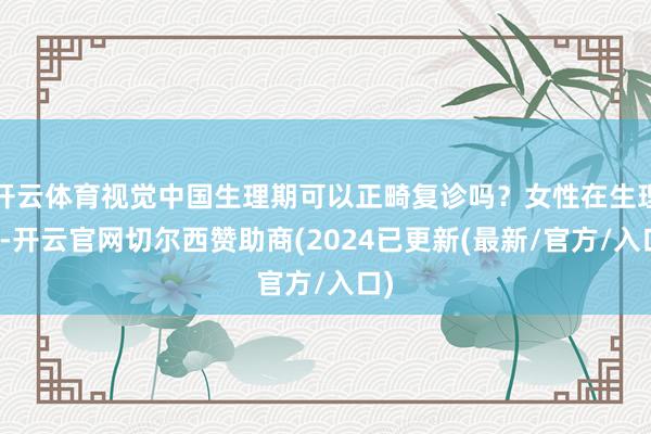 开云体育视觉中国生理期可以正畸复诊吗？女性在生理期-开云官网切尔西赞助商(2024已更新(最新/官方/入口)