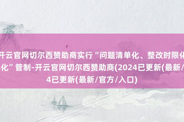开云官网切尔西赞助商实行“问题清单化、整改时限化、职守具体化”管制-开云官网切尔西赞助商(2024已更新(最新/官方/入口)