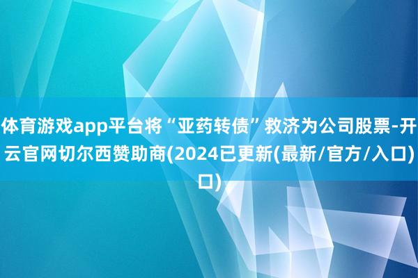 体育游戏app平台将“亚药转债”救济为公司股票-开云官网切尔西赞助商(2024已更新(最新/官方/入口)