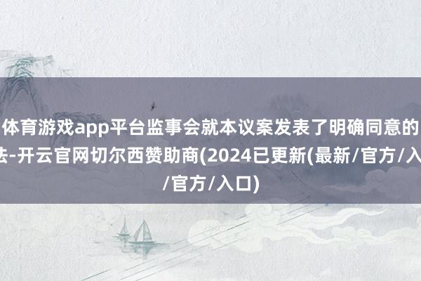 体育游戏app平台监事会就本议案发表了明确同意的想法-开云官网切尔西赞助商(2024已更新(最新/官方/入口)