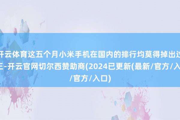 开云体育这五个月小米手机在国内的排行均莫得掉出过前三-开云官网切尔西赞助商(2024已更新(最新/官方/入口)