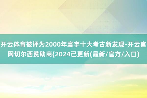 开云体育被评为2000年寰宇十大考古新发现-开云官网切尔西赞助商(2024已更新(最新/官方/入口)