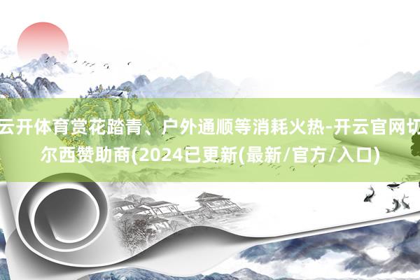 云开体育赏花踏青、户外通顺等消耗火热-开云官网切尔西赞助商(2024已更新(最新/官方/入口)