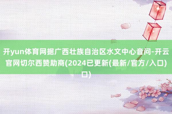 开yun体育网据广西壮族自治区水文中心音问-开云官网切尔西赞助商(2024已更新(最新/官方/入口)