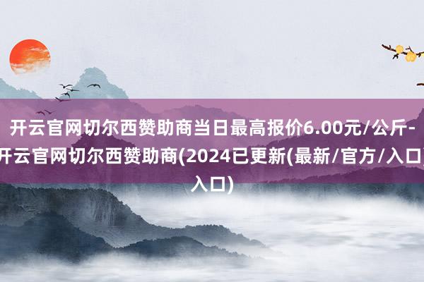 开云官网切尔西赞助商当日最高报价6.00元/公斤-开云官网切尔西赞助商(2024已更新(最新/官方/入口)
