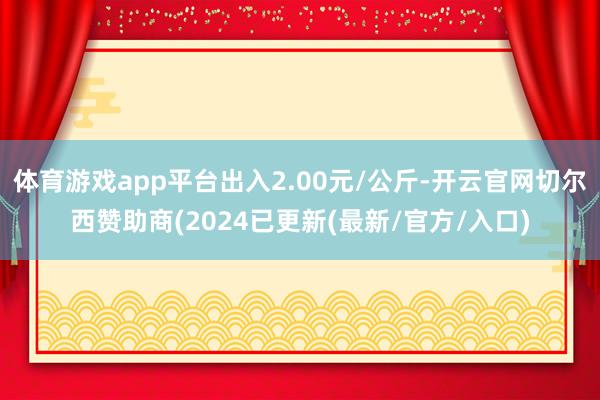 体育游戏app平台出入2.00元/公斤-开云官网切尔西赞助商(2024已更新(最新/官方/入口)