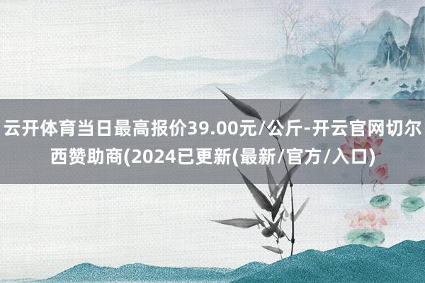 云开体育当日最高报价39.00元/公斤-开云官网切尔西赞助商(2024已更新(最新/官方/入口)