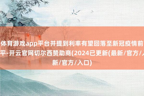 体育游戏app平台并提到利率有望回落至新冠疫情前的水平-开云官网切尔西赞助商(2024已更新(最新/官方/入口)