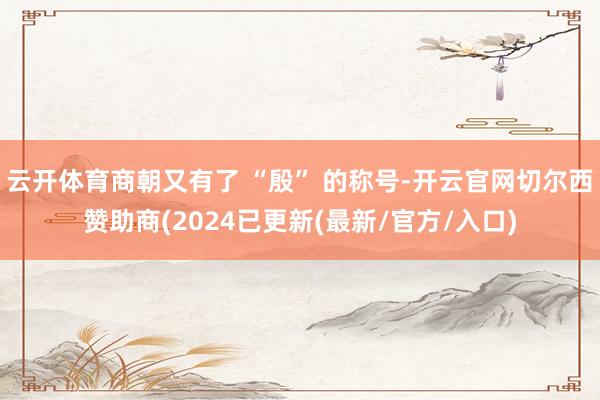 云开体育商朝又有了 “殷” 的称号-开云官网切尔西赞助商(2024已更新(最新/官方/入口)