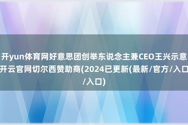 开yun体育网好意思团创举东说念主兼CEO王兴示意-开云官网切尔西赞助商(2024已更新(最新/官方/入口)