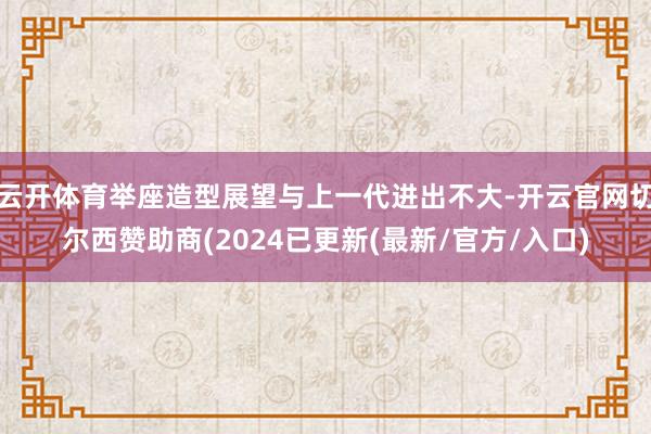 云开体育举座造型展望与上一代进出不大-开云官网切尔西赞助商(2024已更新(最新/官方/入口)