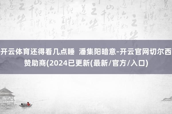 开云体育还得看几点睡  潘集阳暗意-开云官网切尔西赞助商(2024已更新(最新/官方/入口)
