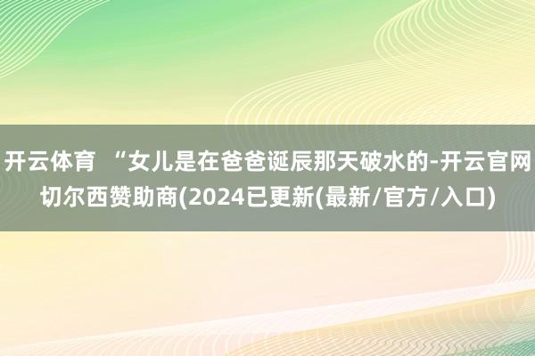 开云体育  “女儿是在爸爸诞辰那天破水的-开云官网切尔西赞助商(2024已更新(最新/官方/入口)
