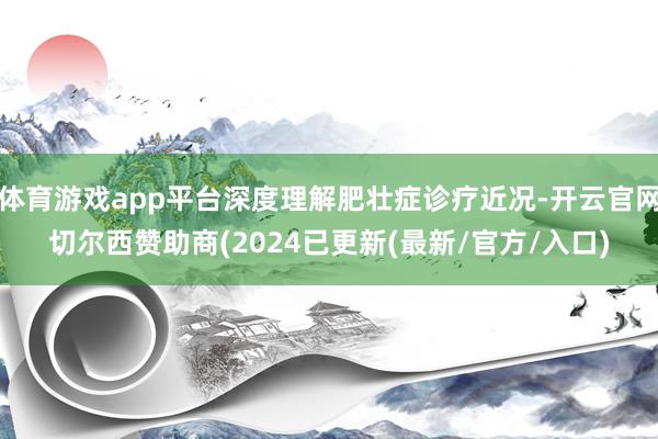 体育游戏app平台深度理解肥壮症诊疗近况-开云官网切尔西赞助商(2024已更新(最新/官方/入口)