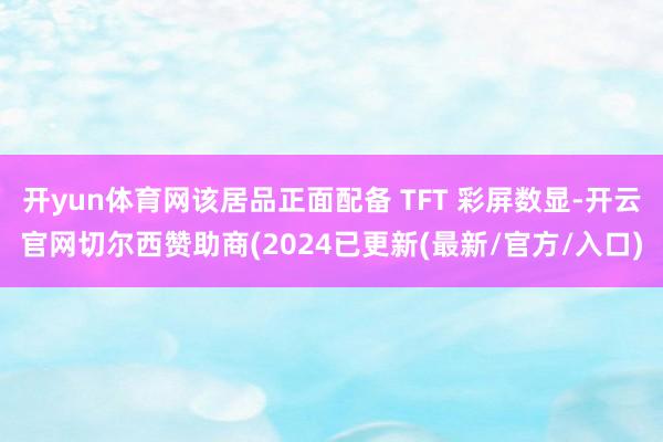 开yun体育网该居品正面配备 TFT 彩屏数显-开云官网切尔西赞助商(2024已更新(最新/官方/入口)