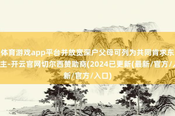 体育游戏app平台并放宽深户父母可列为共同肯求东说念主-开云官网切尔西赞助商(2024已更新(最新/官方/入口)