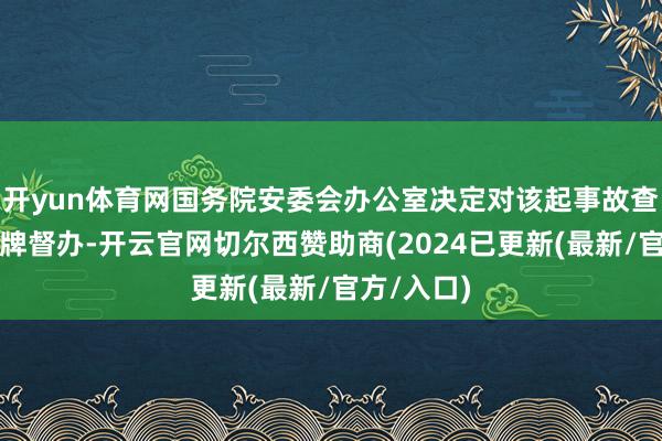 开yun体育网国务院安委会办公室决定对该起事故查处践诺挂牌督办-开云官网切尔西赞助商(2024已更新(最新/官方/入口)