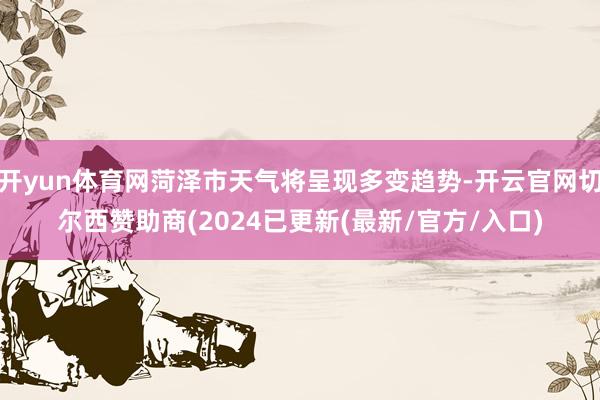 开yun体育网菏泽市天气将呈现多变趋势-开云官网切尔西赞助商(2024已更新(最新/官方/入口)
