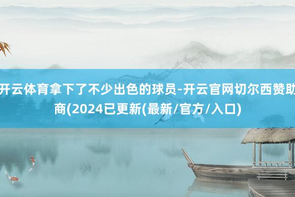 开云体育拿下了不少出色的球员-开云官网切尔西赞助商(2024已更新(最新/官方/入口)