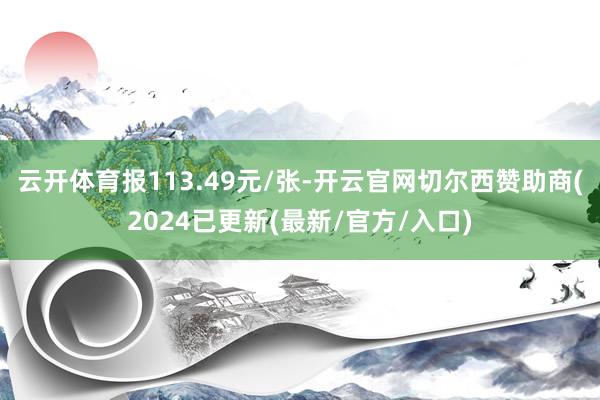 云开体育报113.49元/张-开云官网切尔西赞助商(2024已更新(最新/官方/入口)