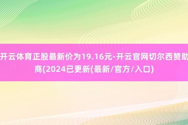 开云体育正股最新价为19.16元-开云官网切尔西赞助商(2024已更新(最新/官方/入口)
