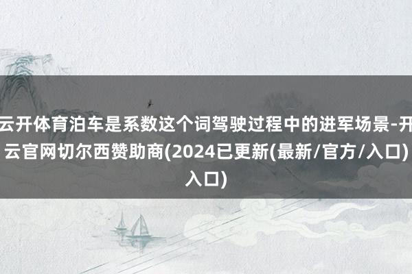 云开体育泊车是系数这个词驾驶过程中的进军场景-开云官网切尔西赞助商(2024已更新(最新/官方/入口)