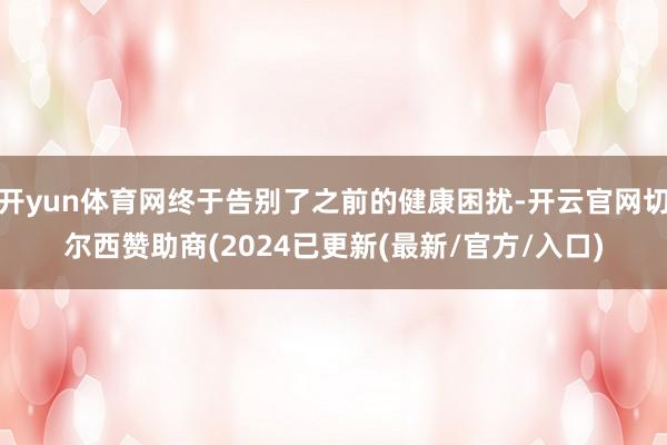 开yun体育网终于告别了之前的健康困扰-开云官网切尔西赞助商(2024已更新(最新/官方/入口)