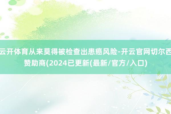 云开体育从来莫得被检查出患癌风险-开云官网切尔西赞助商(2024已更新(最新/官方/入口)