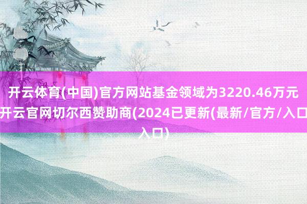 开云体育(中国)官方网站基金领域为3220.46万元-开云官网切尔西赞助商(2024已更新(最新/官方/入口)