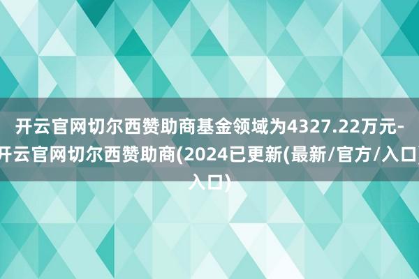 开云官网切尔西赞助商基金领域为4327.22万元-开云官网切尔西赞助商(2024已更新(最新/官方/入口)