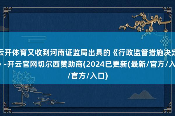 云开体育又收到河南证监局出具的《行政监管措施决定书》-开云官网切尔西赞助商(2024已更新(最新/官方/入口)