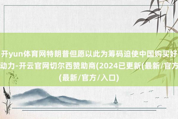 开yun体育网特朗普但愿以此为筹码迫使中国购买好意思国动力-开云官网切尔西赞助商(2024已更新(最新/官方/入口)