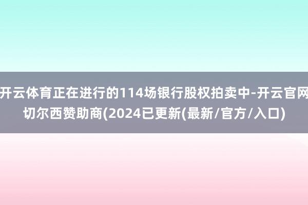 开云体育正在进行的114场银行股权拍卖中-开云官网切尔西赞助商(2024已更新(最新/官方/入口)