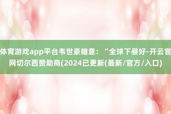 体育游戏app平台韦世豪暗意：“全球下昼好-开云官网切尔西赞助商(2024已更新(最新/官方/入口)