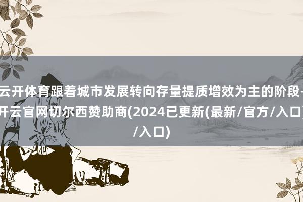 云开体育跟着城市发展转向存量提质增效为主的阶段-开云官网切尔西赞助商(2024已更新(最新/官方/入口)
