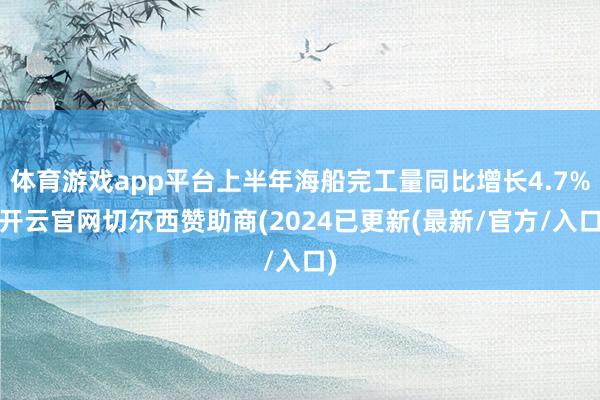 体育游戏app平台上半年海船完工量同比增长4.7%-开云官网切尔西赞助商(2024已更新(最新/官方/入口)