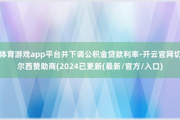 体育游戏app平台并下调公积金贷款利率-开云官网切尔西赞助商(2024已更新(最新/官方/入口)