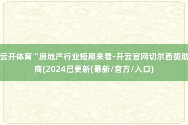 云开体育“房地产行业短期来看-开云官网切尔西赞助商(2024已更新(最新/官方/入口)